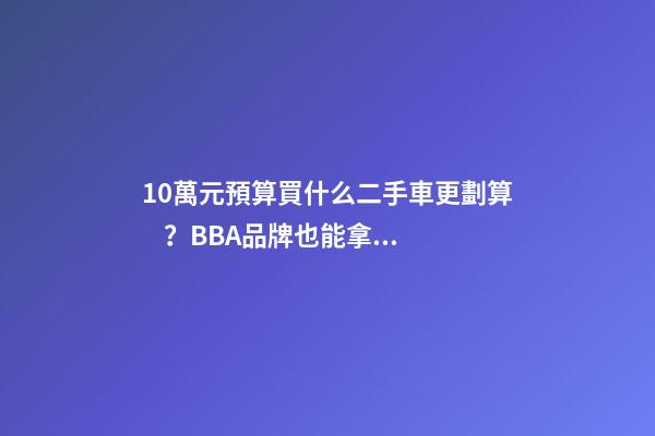 10萬元預算買什么二手車更劃算？BBA品牌也能拿下！